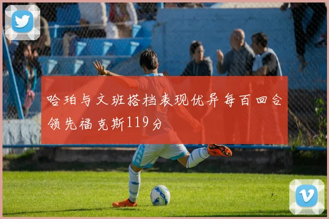 哈珀与文班搭档表现优异每百回合领先福克斯119分
