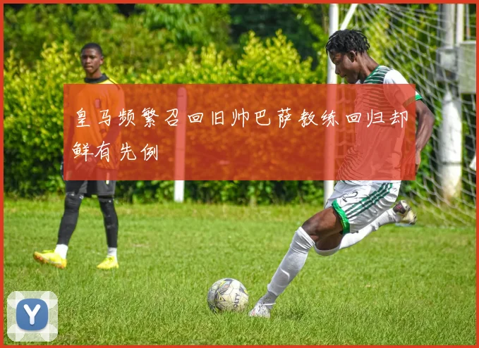 皇马频繁召回旧帅巴萨教练回归却鲜有先例
