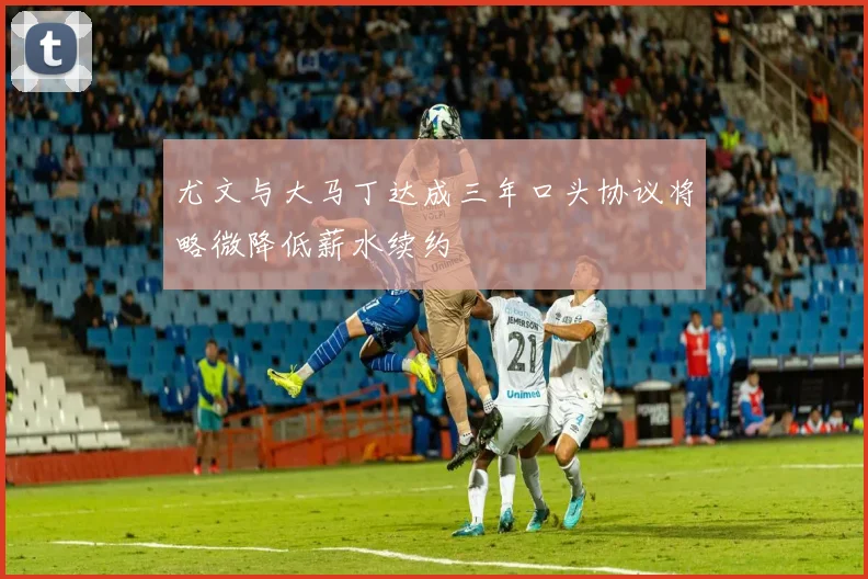 尤文与大马丁达成三年口头协议将略微降低薪水续约