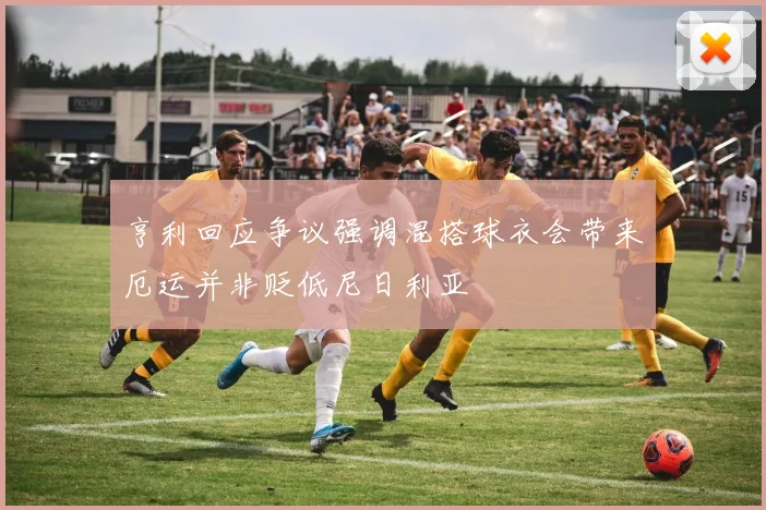 亨利回应争议强调混搭球衣会带来厄运并非贬低尼日利亚