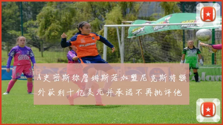 A史密斯称詹姆斯若加盟尼克斯将额外获利十亿美元并承诺不再批评他