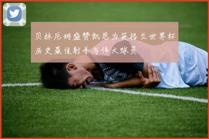 贝林厄姆盛赞凯恩为英格兰世界杯历史最佳射手与伟大球员