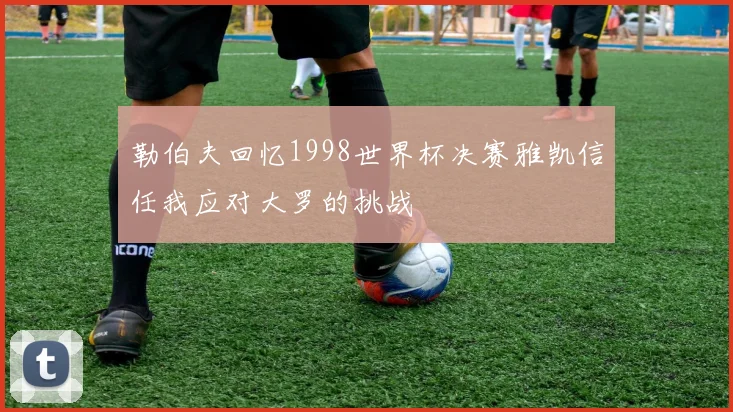 勒伯夫回忆1998世界杯决赛雅凯信任我应对大罗的挑战
