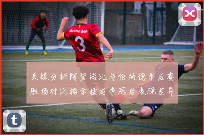 美媒分析阿努诺比与伦纳德季后赛胜场对比揭示猛龙夺冠后表现差异