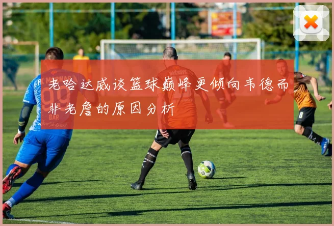 老哈达威谈篮球巅峰更倾向韦德而非老詹的原因分析