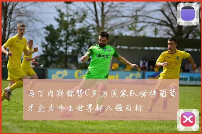 马丁内斯称赞C罗为国家队榜样葡萄牙全力冲击世界杯八强目标