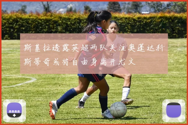 斯基拉透露英超两队关注奥蓬达科斯蒂奇或将自由身离开尤文