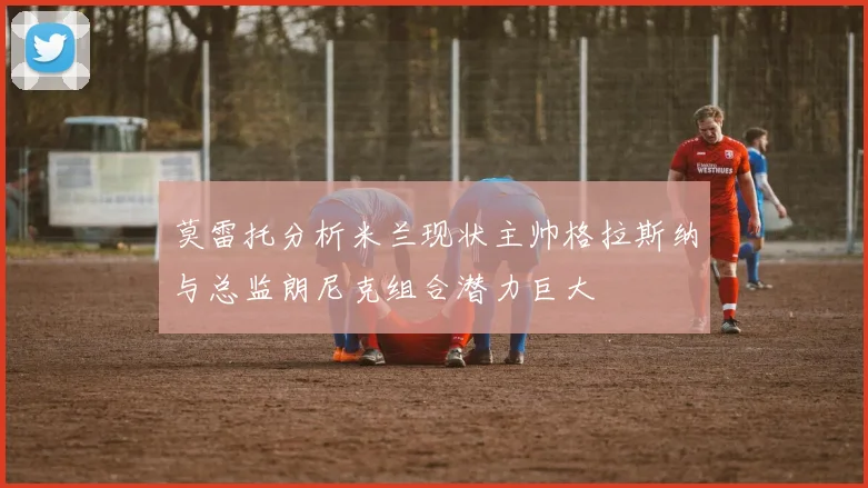 莫雷托分析米兰现状主帅格拉斯纳与总监朗尼克组合潜力巨大