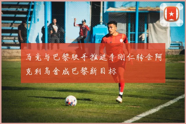 马竞与巴黎联手推进李刚仁转会阿克利乌舍成巴黎新目标