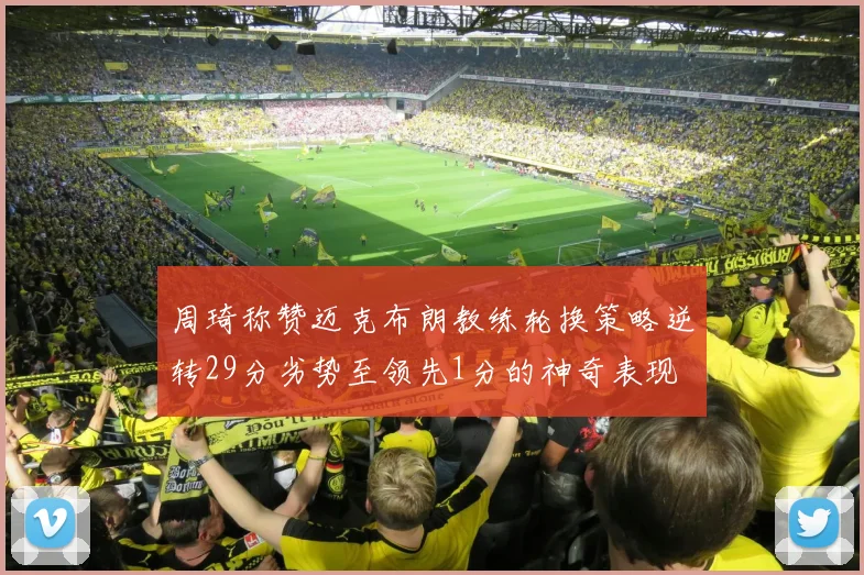 周琦称赞迈克布朗教练轮换策略逆转29分劣势至领先1分的神奇表现