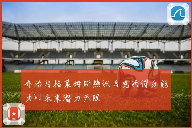 乔治与格莱姆斯热议马克西得分能力VJ未来潜力无限