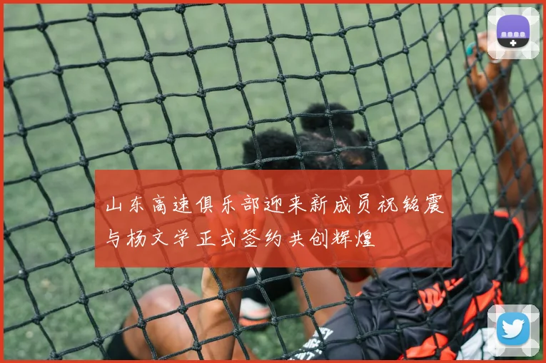 山东高速俱乐部迎来新成员祝铭震与杨文学正式签约共创辉煌