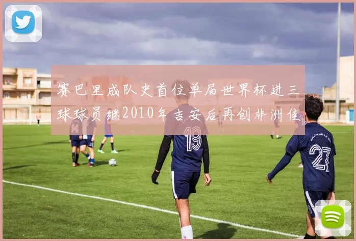 赛巴里成队史首位单届世界杯进三球球员继2010年吉安后再创非洲佳绩