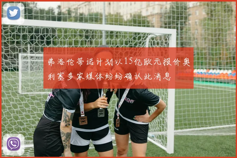 弗洛伦蒂诺计划以15亿欧元报价奥利塞多家媒体纷纷确认此消息