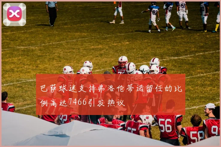 巴萨球迷支持弗洛伦蒂诺留任的比例高达7466引发热议