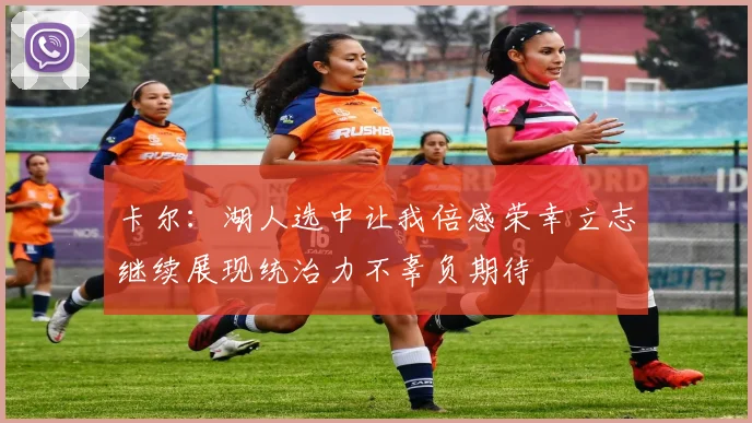 卡尔：湖人选中让我倍感荣幸立志继续展现统治力不辜负期待