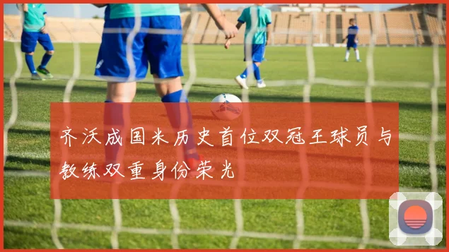 齐沃成国米历史首位双冠王球员与教练双重身份荣光