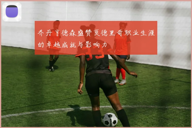 乔丹亨德森盛赞莫德里奇职业生涯的卓越成就与影响力