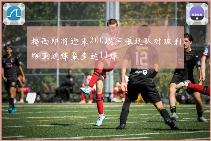 梅西即将迎来200战阿根廷队对玻利维亚进球最多达11球