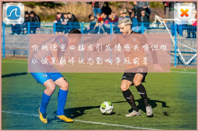 伦纳德重回猛龙引发情感共鸣但难以恢复巅峰状态影响争冠前景