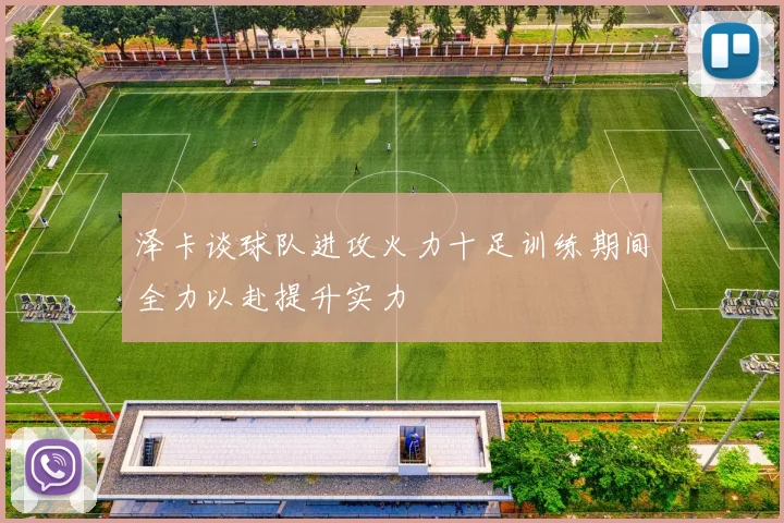 泽卡谈球队进攻火力十足训练期间全力以赴提升实力